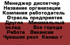 Менеджер-диспетчер › Название организации ­ Компания-работодатель › Отрасль предприятия ­ Другое › Минимальный оклад ­ 1 - Все города Работа » Вакансии   . Чувашия респ.,Канаш г.